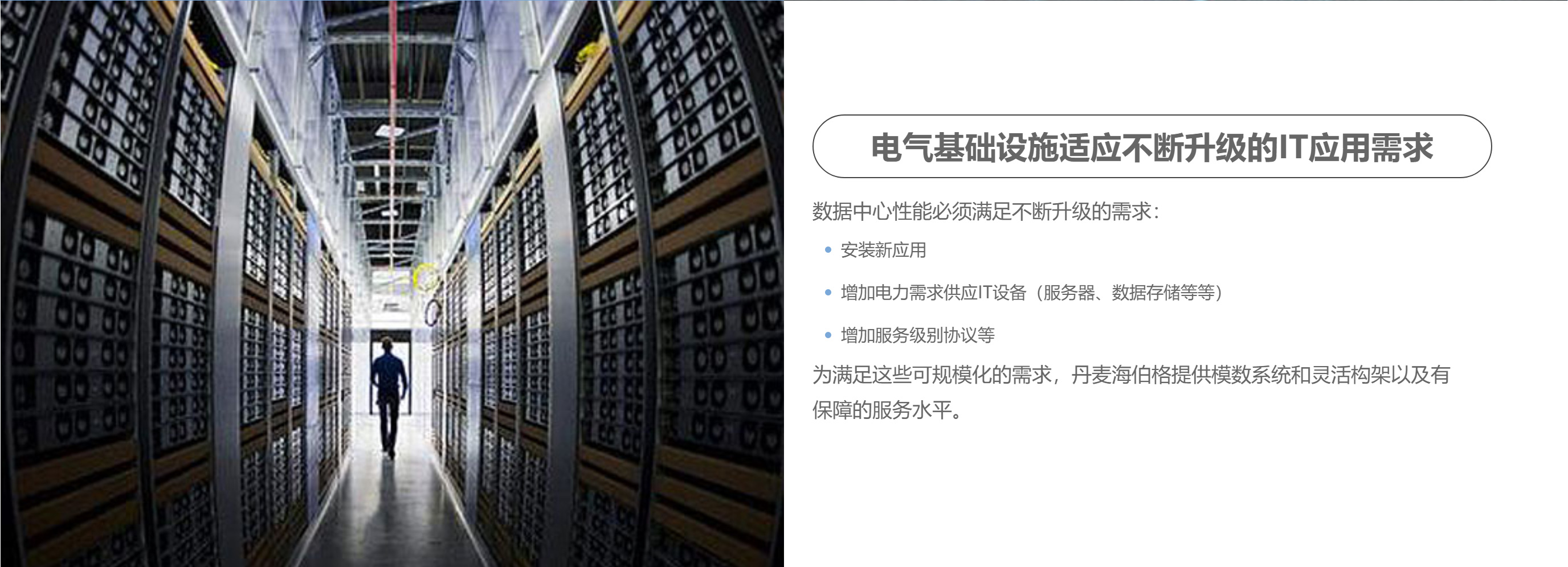 电气基础设施适应不断升级的IT应用需求数据中心性能必须满足不断升级的需求:安装新应用增加电力需求供应IT设备(服务器、数据存储等等)增加服务级别协议等为满足这些可规模化的需求，丹麦海伯格提供模数系统和灵活构架以及有保障的服务水平。